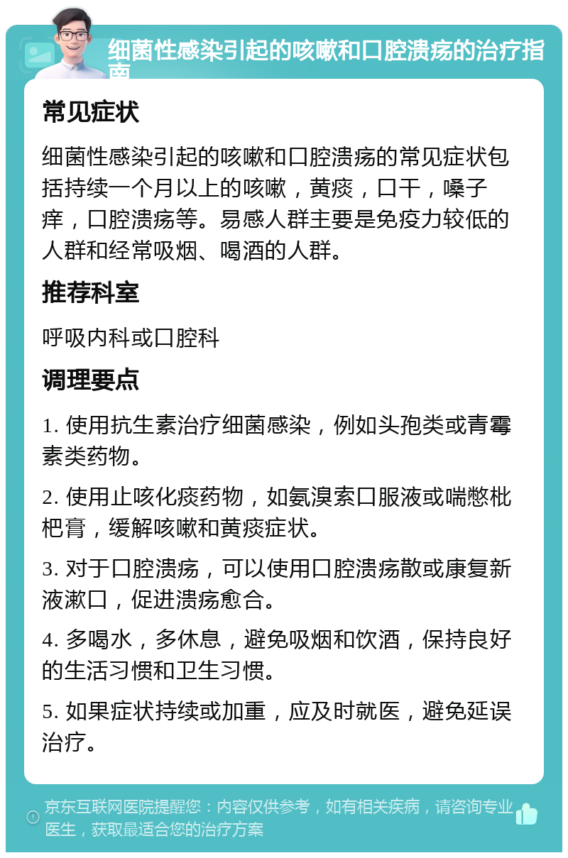 细菌性感染引起的咳嗽和口腔溃疡的治疗指南 常见症状 细菌性感染引起的咳嗽和口腔溃疡的常见症状包括持续一个月以上的咳嗽，黄痰，口干，嗓子痒，口腔溃疡等。易感人群主要是免疫力较低的人群和经常吸烟、喝酒的人群。 推荐科室 呼吸内科或口腔科 调理要点 1. 使用抗生素治疗细菌感染，例如头孢类或青霉素类药物。 2. 使用止咳化痰药物，如氨溴索口服液或喘憋枇杷膏，缓解咳嗽和黄痰症状。 3. 对于口腔溃疡，可以使用口腔溃疡散或康复新液漱口，促进溃疡愈合。 4. 多喝水，多休息，避免吸烟和饮酒，保持良好的生活习惯和卫生习惯。 5. 如果症状持续或加重，应及时就医，避免延误治疗。