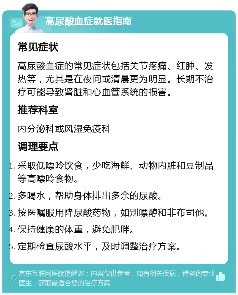 高尿酸血症就医指南 常见症状 高尿酸血症的常见症状包括关节疼痛、红肿、发热等，尤其是在夜间或清晨更为明显。长期不治疗可能导致肾脏和心血管系统的损害。 推荐科室 内分泌科或风湿免疫科 调理要点 采取低嘌呤饮食，少吃海鲜、动物内脏和豆制品等高嘌呤食物。 多喝水，帮助身体排出多余的尿酸。 按医嘱服用降尿酸药物，如别嘌醇和非布司他。 保持健康的体重，避免肥胖。 定期检查尿酸水平，及时调整治疗方案。