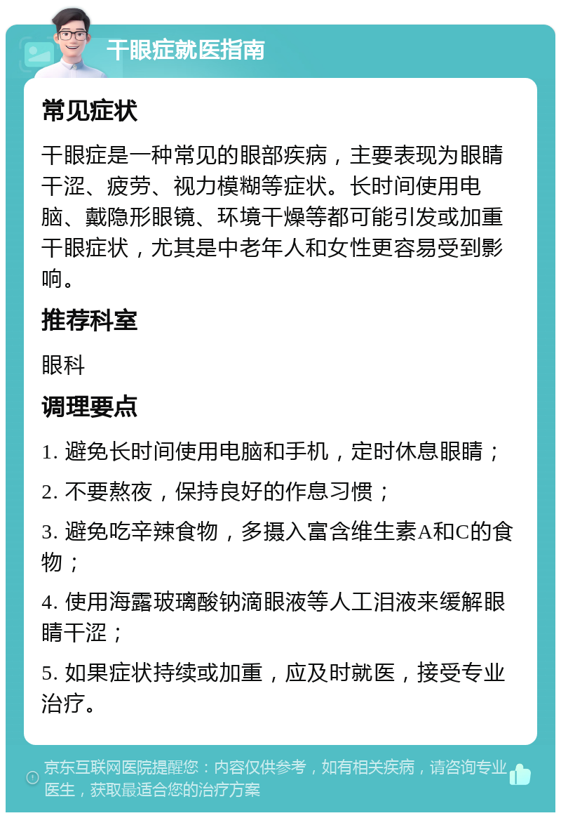 干眼症就医指南 常见症状 干眼症是一种常见的眼部疾病，主要表现为眼睛干涩、疲劳、视力模糊等症状。长时间使用电脑、戴隐形眼镜、环境干燥等都可能引发或加重干眼症状，尤其是中老年人和女性更容易受到影响。 推荐科室 眼科 调理要点 1. 避免长时间使用电脑和手机，定时休息眼睛； 2. 不要熬夜，保持良好的作息习惯； 3. 避免吃辛辣食物，多摄入富含维生素A和C的食物； 4. 使用海露玻璃酸钠滴眼液等人工泪液来缓解眼睛干涩； 5. 如果症状持续或加重，应及时就医，接受专业治疗。