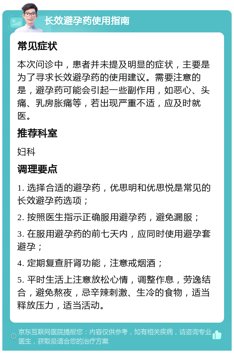 长效避孕药使用指南 常见症状 本次问诊中，患者并未提及明显的症状，主要是为了寻求长效避孕药的使用建议。需要注意的是，避孕药可能会引起一些副作用，如恶心、头痛、乳房胀痛等，若出现严重不适，应及时就医。 推荐科室 妇科 调理要点 1. 选择合适的避孕药，优思明和优思悦是常见的长效避孕药选项； 2. 按照医生指示正确服用避孕药，避免漏服； 3. 在服用避孕药的前七天内，应同时使用避孕套避孕； 4. 定期复查肝肾功能，注意戒烟酒； 5. 平时生活上注意放松心情，调整作息，劳逸结合，避免熬夜，忌辛辣刺激、生冷的食物，适当释放压力，适当活动。