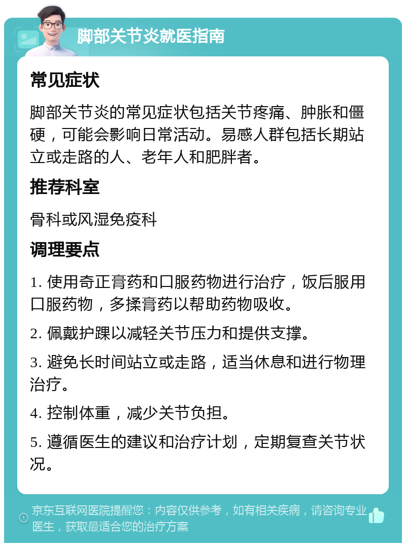 脚部关节炎就医指南 常见症状 脚部关节炎的常见症状包括关节疼痛、肿胀和僵硬，可能会影响日常活动。易感人群包括长期站立或走路的人、老年人和肥胖者。 推荐科室 骨科或风湿免疫科 调理要点 1. 使用奇正膏药和口服药物进行治疗，饭后服用口服药物，多揉膏药以帮助药物吸收。 2. 佩戴护踝以减轻关节压力和提供支撑。 3. 避免长时间站立或走路，适当休息和进行物理治疗。 4. 控制体重，减少关节负担。 5. 遵循医生的建议和治疗计划，定期复查关节状况。