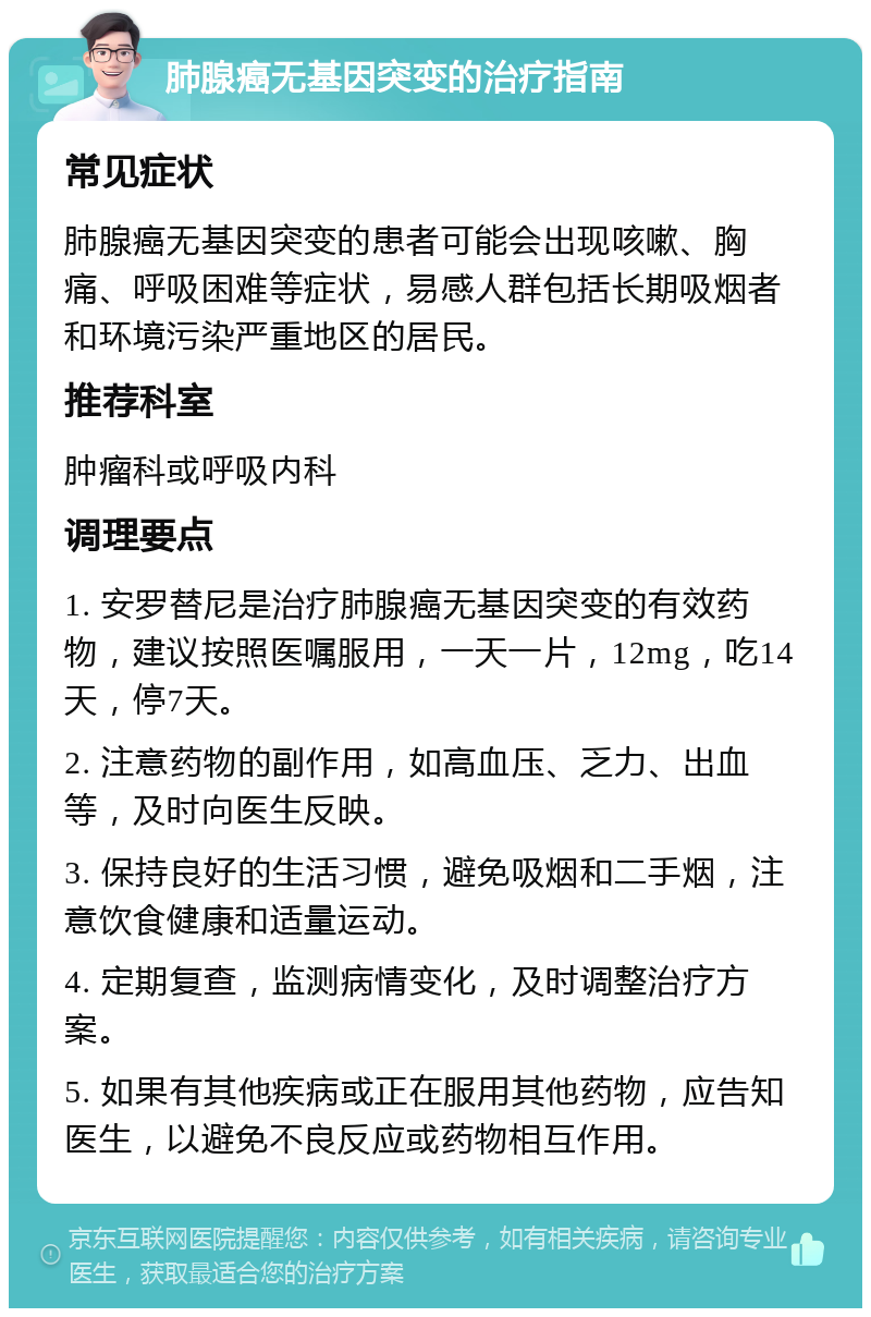 肺腺癌无基因突变的治疗指南 常见症状 肺腺癌无基因突变的患者可能会出现咳嗽、胸痛、呼吸困难等症状，易感人群包括长期吸烟者和环境污染严重地区的居民。 推荐科室 肿瘤科或呼吸内科 调理要点 1. 安罗替尼是治疗肺腺癌无基因突变的有效药物，建议按照医嘱服用，一天一片，12mg，吃14天，停7天。 2. 注意药物的副作用，如高血压、乏力、出血等，及时向医生反映。 3. 保持良好的生活习惯，避免吸烟和二手烟，注意饮食健康和适量运动。 4. 定期复查，监测病情变化，及时调整治疗方案。 5. 如果有其他疾病或正在服用其他药物，应告知医生，以避免不良反应或药物相互作用。