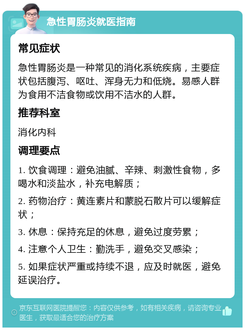 急性胃肠炎就医指南 常见症状 急性胃肠炎是一种常见的消化系统疾病，主要症状包括腹泻、呕吐、浑身无力和低烧。易感人群为食用不洁食物或饮用不洁水的人群。 推荐科室 消化内科 调理要点 1. 饮食调理：避免油腻、辛辣、刺激性食物，多喝水和淡盐水，补充电解质； 2. 药物治疗：黄连素片和蒙脱石散片可以缓解症状； 3. 休息：保持充足的休息，避免过度劳累； 4. 注意个人卫生：勤洗手，避免交叉感染； 5. 如果症状严重或持续不退，应及时就医，避免延误治疗。