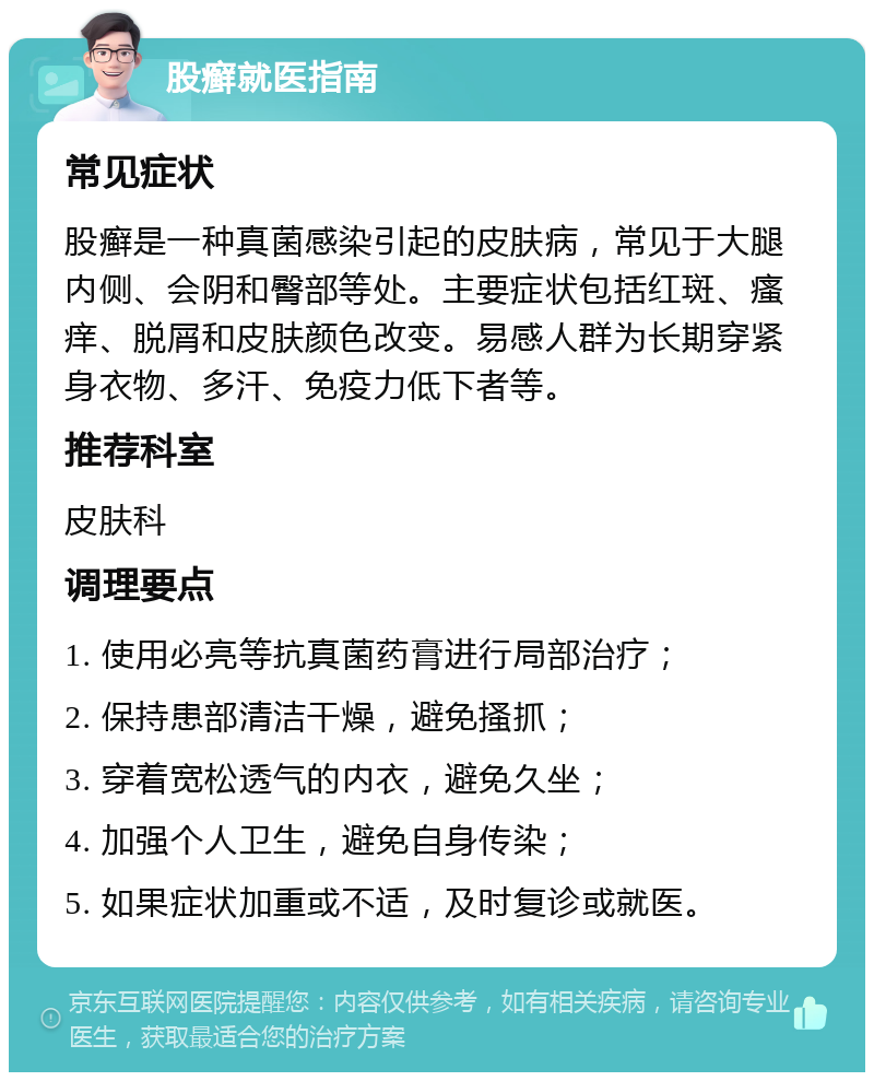 股癣就医指南 常见症状 股癣是一种真菌感染引起的皮肤病，常见于大腿内侧、会阴和臀部等处。主要症状包括红斑、瘙痒、脱屑和皮肤颜色改变。易感人群为长期穿紧身衣物、多汗、免疫力低下者等。 推荐科室 皮肤科 调理要点 1. 使用必亮等抗真菌药膏进行局部治疗； 2. 保持患部清洁干燥，避免搔抓； 3. 穿着宽松透气的内衣，避免久坐； 4. 加强个人卫生，避免自身传染； 5. 如果症状加重或不适，及时复诊或就医。