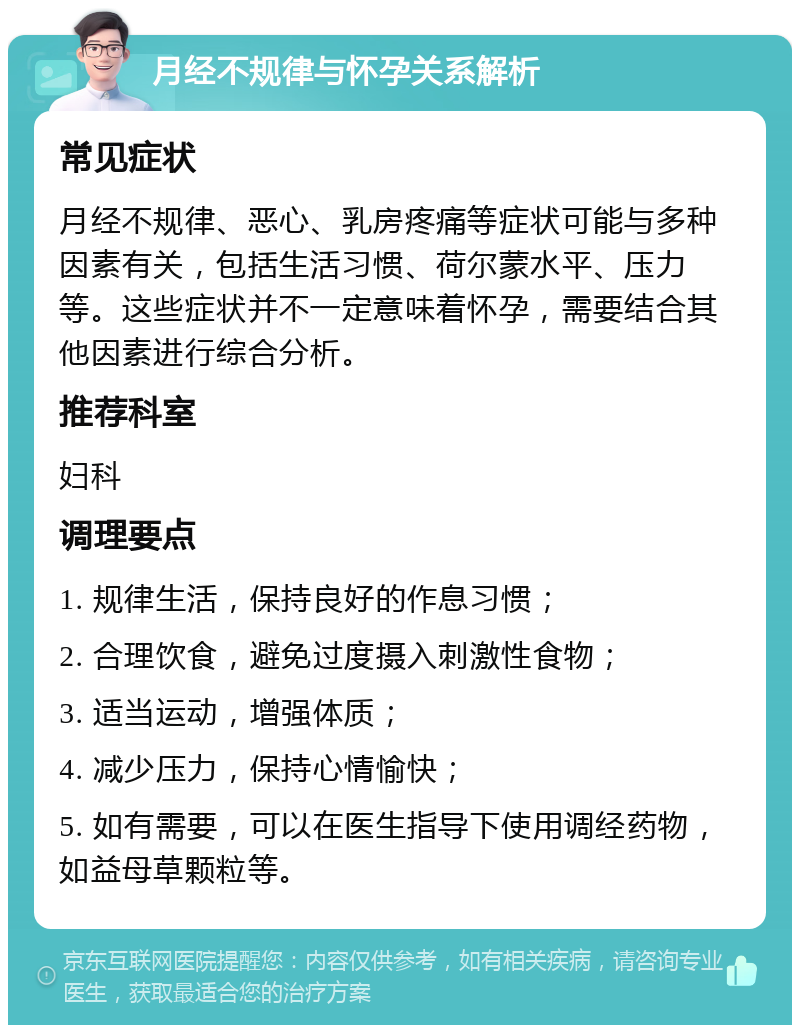 月经不规律与怀孕关系解析 常见症状 月经不规律、恶心、乳房疼痛等症状可能与多种因素有关，包括生活习惯、荷尔蒙水平、压力等。这些症状并不一定意味着怀孕，需要结合其他因素进行综合分析。 推荐科室 妇科 调理要点 1. 规律生活，保持良好的作息习惯； 2. 合理饮食，避免过度摄入刺激性食物； 3. 适当运动，增强体质； 4. 减少压力，保持心情愉快； 5. 如有需要，可以在医生指导下使用调经药物，如益母草颗粒等。