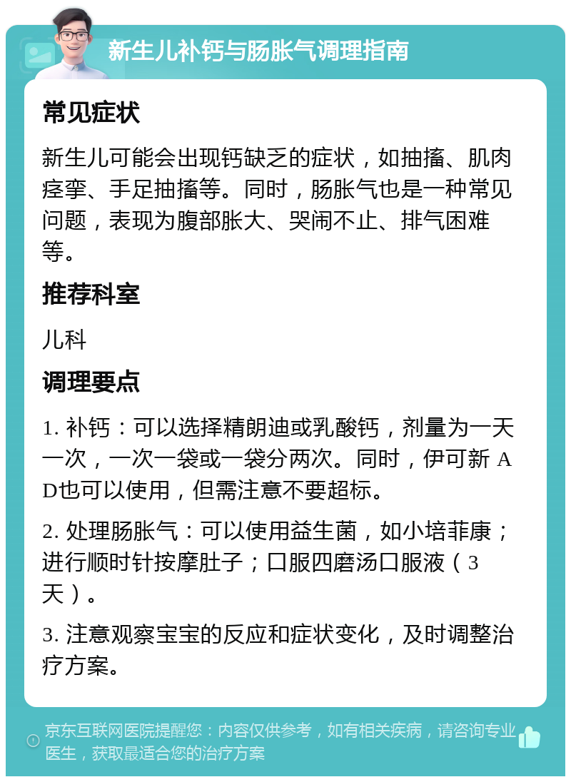 新生儿补钙与肠胀气调理指南 常见症状 新生儿可能会出现钙缺乏的症状，如抽搐、肌肉痉挛、手足抽搐等。同时，肠胀气也是一种常见问题，表现为腹部胀大、哭闹不止、排气困难等。 推荐科室 儿科 调理要点 1. 补钙：可以选择精朗迪或乳酸钙，剂量为一天一次，一次一袋或一袋分两次。同时，伊可新 AD也可以使用，但需注意不要超标。 2. 处理肠胀气：可以使用益生菌，如小培菲康；进行顺时针按摩肚子；口服四磨汤口服液（3天）。 3. 注意观察宝宝的反应和症状变化，及时调整治疗方案。