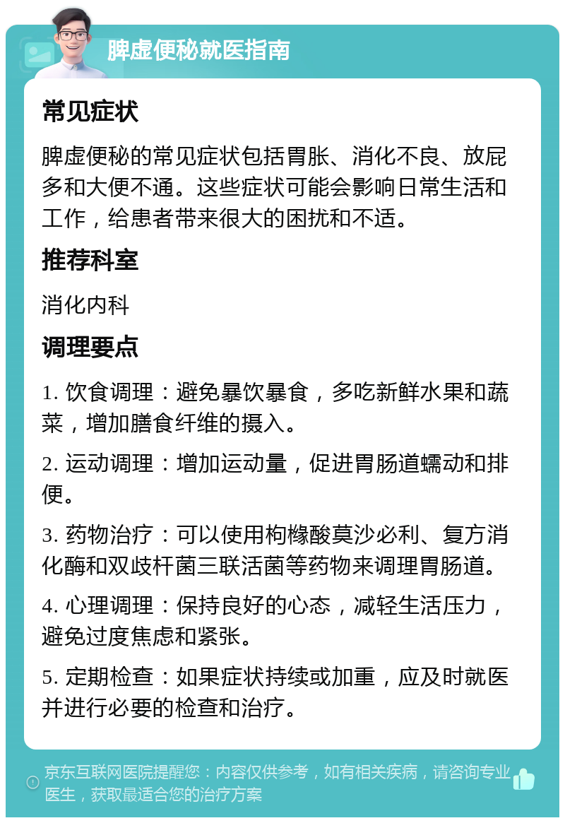 脾虚便秘就医指南 常见症状 脾虚便秘的常见症状包括胃胀、消化不良、放屁多和大便不通。这些症状可能会影响日常生活和工作，给患者带来很大的困扰和不适。 推荐科室 消化内科 调理要点 1. 饮食调理：避免暴饮暴食，多吃新鲜水果和蔬菜，增加膳食纤维的摄入。 2. 运动调理：增加运动量，促进胃肠道蠕动和排便。 3. 药物治疗：可以使用枸橼酸莫沙必利、复方消化酶和双歧杆菌三联活菌等药物来调理胃肠道。 4. 心理调理：保持良好的心态，减轻生活压力，避免过度焦虑和紧张。 5. 定期检查：如果症状持续或加重，应及时就医并进行必要的检查和治疗。