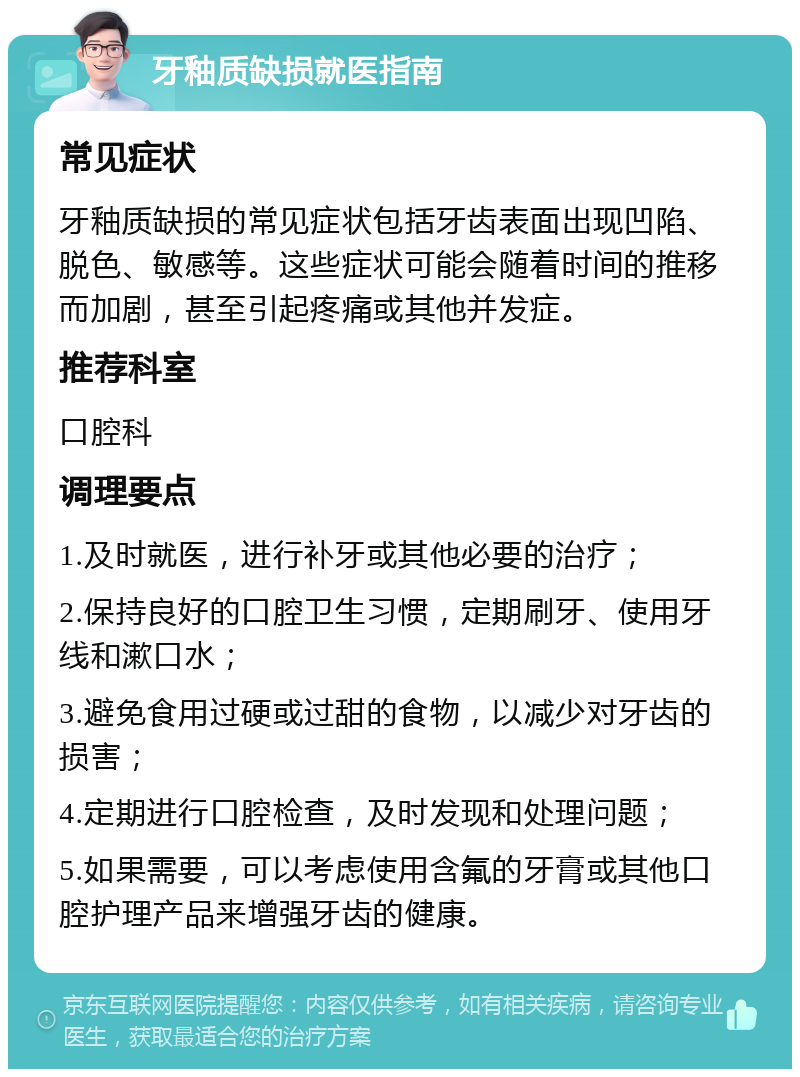 牙釉质缺损就医指南 常见症状 牙釉质缺损的常见症状包括牙齿表面出现凹陷、脱色、敏感等。这些症状可能会随着时间的推移而加剧，甚至引起疼痛或其他并发症。 推荐科室 口腔科 调理要点 1.及时就医，进行补牙或其他必要的治疗； 2.保持良好的口腔卫生习惯，定期刷牙、使用牙线和漱口水； 3.避免食用过硬或过甜的食物，以减少对牙齿的损害； 4.定期进行口腔检查，及时发现和处理问题； 5.如果需要，可以考虑使用含氟的牙膏或其他口腔护理产品来增强牙齿的健康。