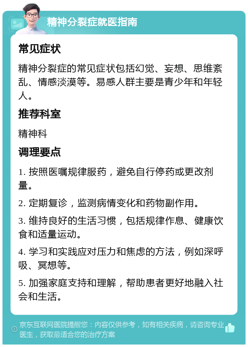 精神分裂症就医指南 常见症状 精神分裂症的常见症状包括幻觉、妄想、思维紊乱、情感淡漠等。易感人群主要是青少年和年轻人。 推荐科室 精神科 调理要点 1. 按照医嘱规律服药，避免自行停药或更改剂量。 2. 定期复诊，监测病情变化和药物副作用。 3. 维持良好的生活习惯，包括规律作息、健康饮食和适量运动。 4. 学习和实践应对压力和焦虑的方法，例如深呼吸、冥想等。 5. 加强家庭支持和理解，帮助患者更好地融入社会和生活。