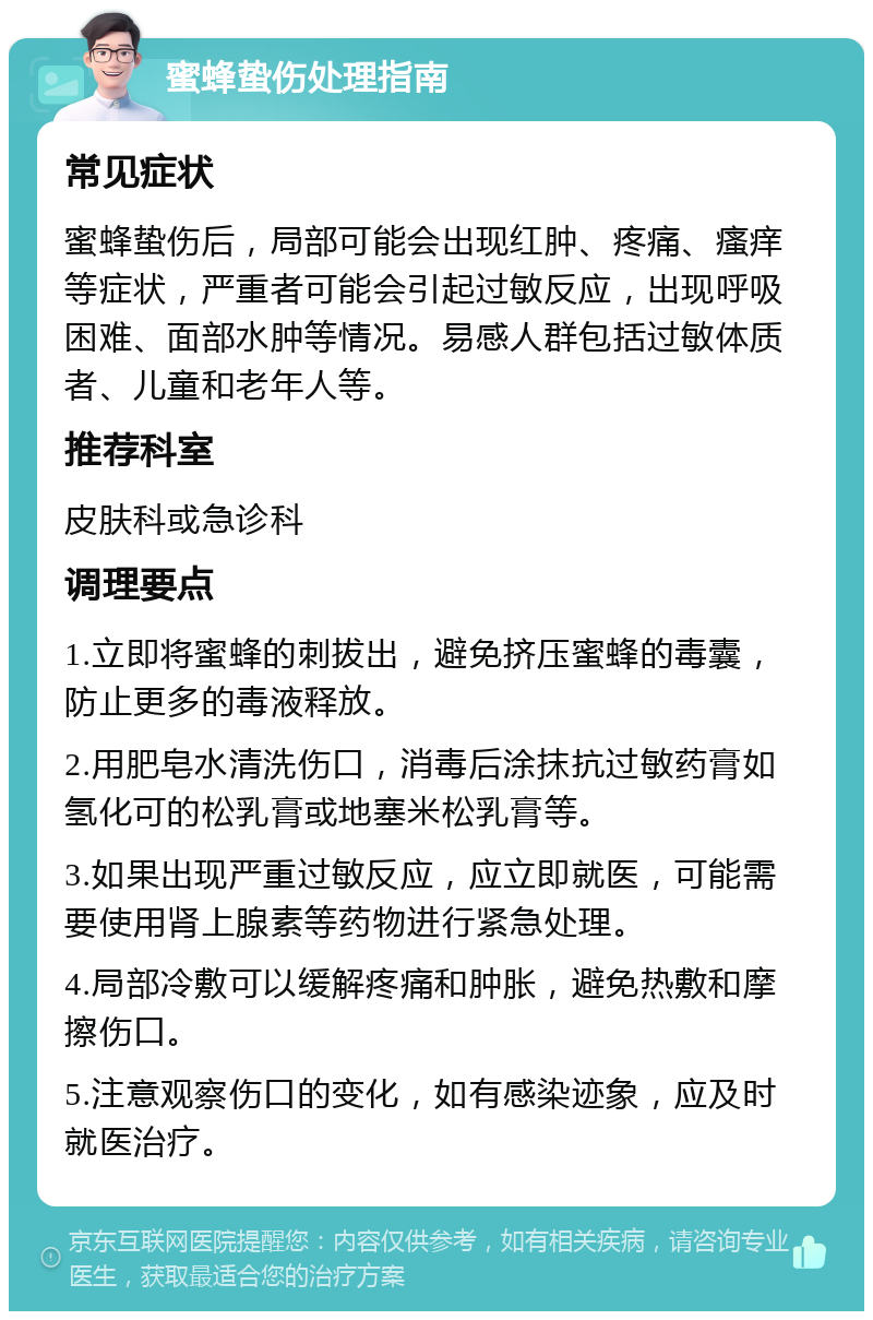 蜜蜂蛰伤处理指南 常见症状 蜜蜂蛰伤后，局部可能会出现红肿、疼痛、瘙痒等症状，严重者可能会引起过敏反应，出现呼吸困难、面部水肿等情况。易感人群包括过敏体质者、儿童和老年人等。 推荐科室 皮肤科或急诊科 调理要点 1.立即将蜜蜂的刺拔出，避免挤压蜜蜂的毒囊，防止更多的毒液释放。 2.用肥皂水清洗伤口，消毒后涂抹抗过敏药膏如氢化可的松乳膏或地塞米松乳膏等。 3.如果出现严重过敏反应，应立即就医，可能需要使用肾上腺素等药物进行紧急处理。 4.局部冷敷可以缓解疼痛和肿胀，避免热敷和摩擦伤口。 5.注意观察伤口的变化，如有感染迹象，应及时就医治疗。