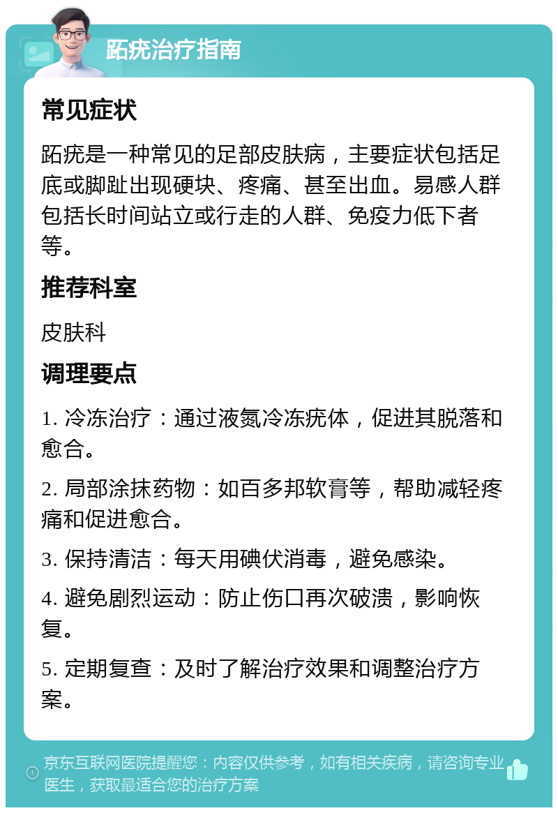 跖疣治疗指南 常见症状 跖疣是一种常见的足部皮肤病，主要症状包括足底或脚趾出现硬块、疼痛、甚至出血。易感人群包括长时间站立或行走的人群、免疫力低下者等。 推荐科室 皮肤科 调理要点 1. 冷冻治疗：通过液氮冷冻疣体，促进其脱落和愈合。 2. 局部涂抹药物：如百多邦软膏等，帮助减轻疼痛和促进愈合。 3. 保持清洁：每天用碘伏消毒，避免感染。 4. 避免剧烈运动：防止伤口再次破溃，影响恢复。 5. 定期复查：及时了解治疗效果和调整治疗方案。