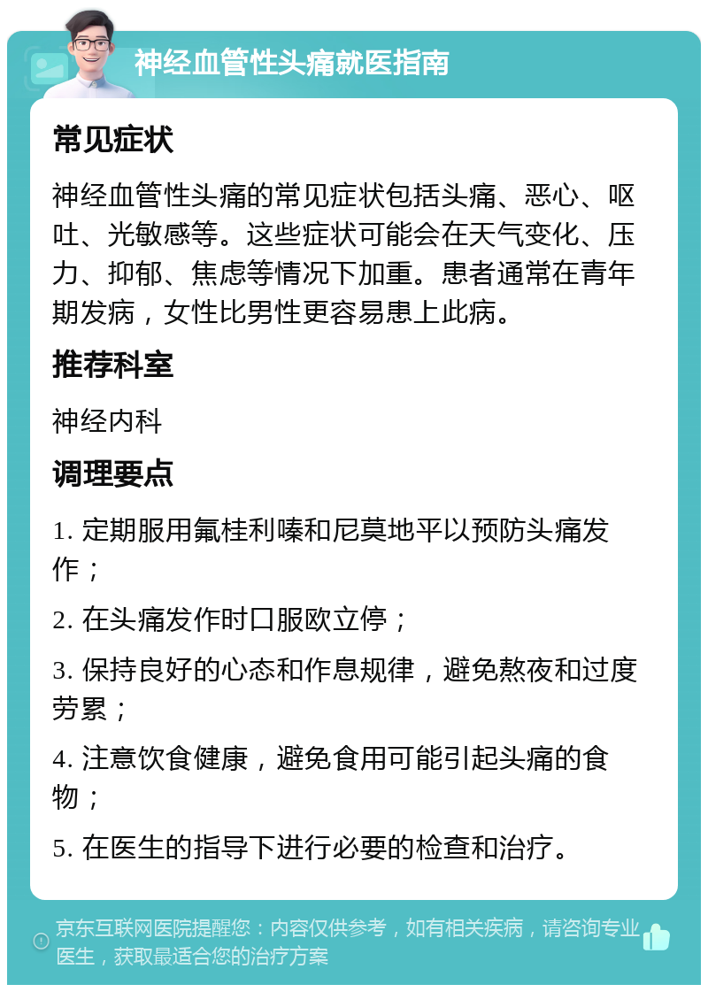 神经血管性头痛就医指南 常见症状 神经血管性头痛的常见症状包括头痛、恶心、呕吐、光敏感等。这些症状可能会在天气变化、压力、抑郁、焦虑等情况下加重。患者通常在青年期发病，女性比男性更容易患上此病。 推荐科室 神经内科 调理要点 1. 定期服用氟桂利嗪和尼莫地平以预防头痛发作； 2. 在头痛发作时口服欧立停； 3. 保持良好的心态和作息规律，避免熬夜和过度劳累； 4. 注意饮食健康，避免食用可能引起头痛的食物； 5. 在医生的指导下进行必要的检查和治疗。