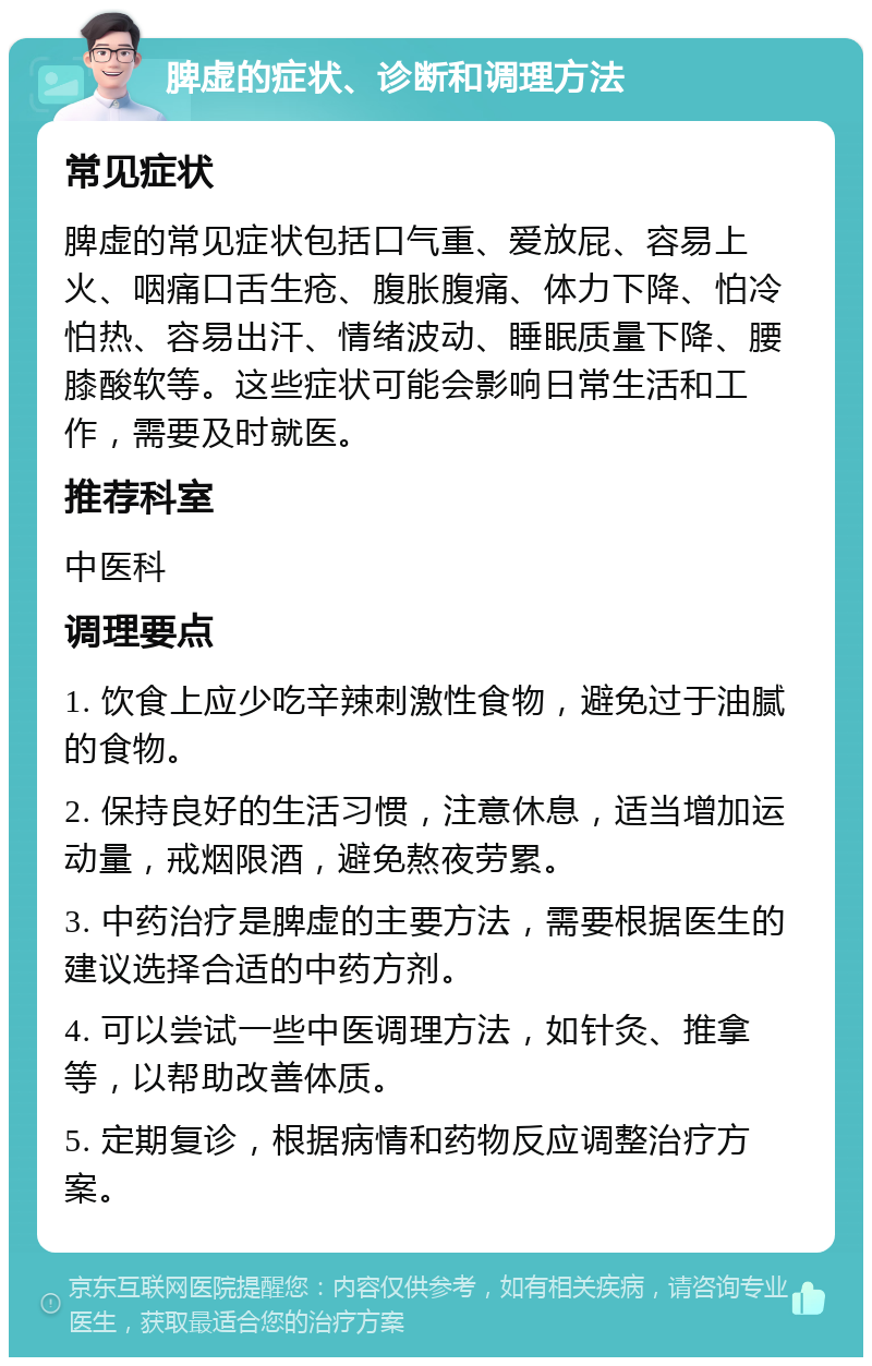 脾虚的症状、诊断和调理方法 常见症状 脾虚的常见症状包括口气重、爱放屁、容易上火、咽痛口舌生疮、腹胀腹痛、体力下降、怕冷怕热、容易出汗、情绪波动、睡眠质量下降、腰膝酸软等。这些症状可能会影响日常生活和工作，需要及时就医。 推荐科室 中医科 调理要点 1. 饮食上应少吃辛辣刺激性食物，避免过于油腻的食物。 2. 保持良好的生活习惯，注意休息，适当增加运动量，戒烟限酒，避免熬夜劳累。 3. 中药治疗是脾虚的主要方法，需要根据医生的建议选择合适的中药方剂。 4. 可以尝试一些中医调理方法，如针灸、推拿等，以帮助改善体质。 5. 定期复诊，根据病情和药物反应调整治疗方案。