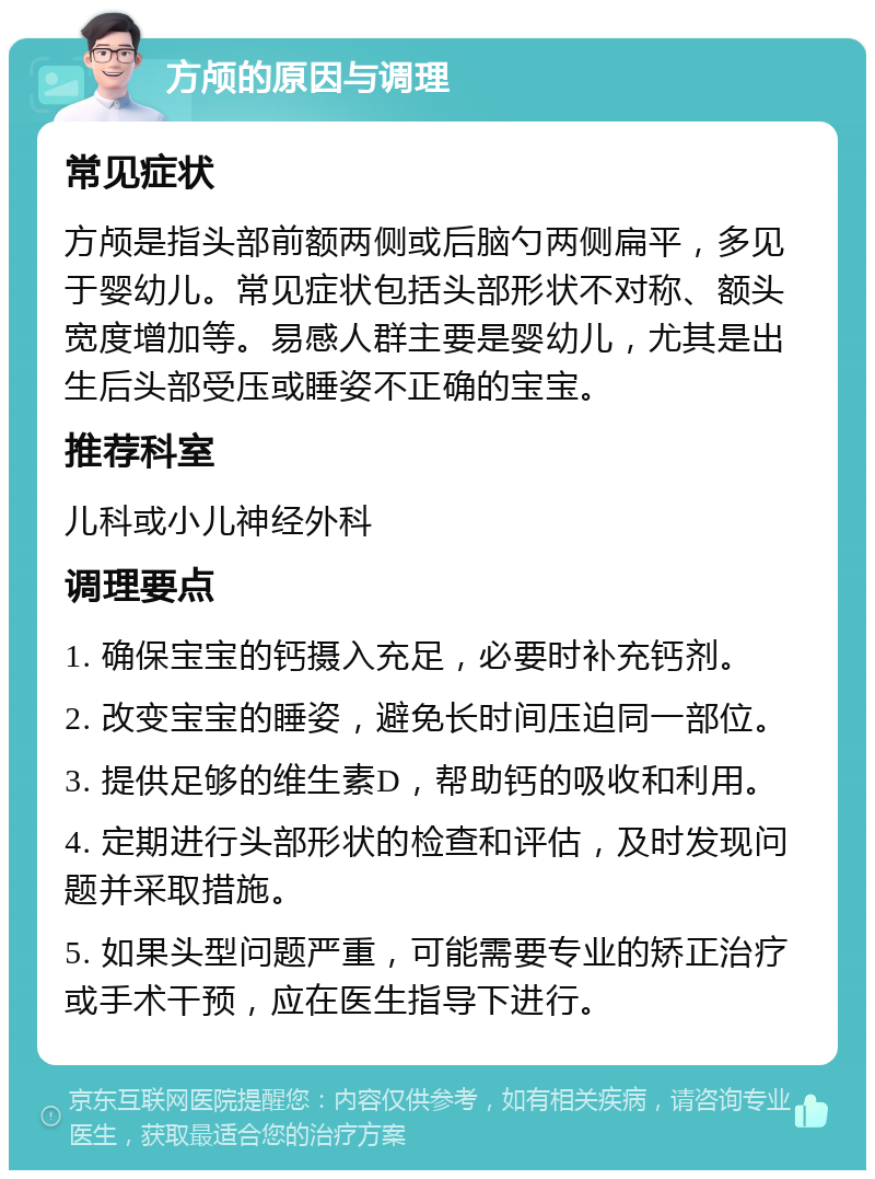 方颅的原因与调理 常见症状 方颅是指头部前额两侧或后脑勺两侧扁平，多见于婴幼儿。常见症状包括头部形状不对称、额头宽度增加等。易感人群主要是婴幼儿，尤其是出生后头部受压或睡姿不正确的宝宝。 推荐科室 儿科或小儿神经外科 调理要点 1. 确保宝宝的钙摄入充足，必要时补充钙剂。 2. 改变宝宝的睡姿，避免长时间压迫同一部位。 3. 提供足够的维生素D，帮助钙的吸收和利用。 4. 定期进行头部形状的检查和评估，及时发现问题并采取措施。 5. 如果头型问题严重，可能需要专业的矫正治疗或手术干预，应在医生指导下进行。