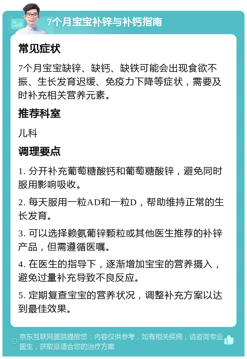 7个月宝宝补锌与补钙指南 常见症状 7个月宝宝缺锌、缺钙、缺铁可能会出现食欲不振、生长发育迟缓、免疫力下降等症状，需要及时补充相关营养元素。 推荐科室 儿科 调理要点 1. 分开补充葡萄糖酸钙和葡萄糖酸锌，避免同时服用影响吸收。 2. 每天服用一粒AD和一粒D，帮助维持正常的生长发育。 3. 可以选择赖氨葡锌颗粒或其他医生推荐的补锌产品，但需遵循医嘱。 4. 在医生的指导下，逐渐增加宝宝的营养摄入，避免过量补充导致不良反应。 5. 定期复查宝宝的营养状况，调整补充方案以达到最佳效果。