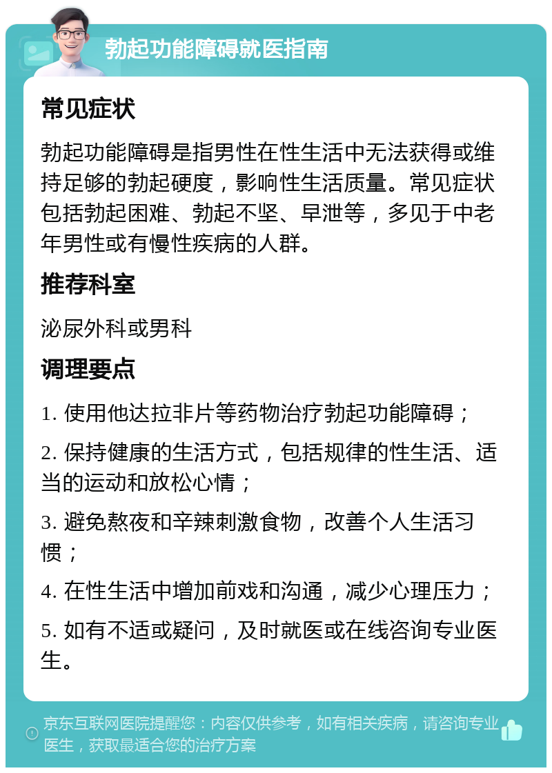 勃起功能障碍就医指南 常见症状 勃起功能障碍是指男性在性生活中无法获得或维持足够的勃起硬度，影响性生活质量。常见症状包括勃起困难、勃起不坚、早泄等，多见于中老年男性或有慢性疾病的人群。 推荐科室 泌尿外科或男科 调理要点 1. 使用他达拉非片等药物治疗勃起功能障碍； 2. 保持健康的生活方式，包括规律的性生活、适当的运动和放松心情； 3. 避免熬夜和辛辣刺激食物，改善个人生活习惯； 4. 在性生活中增加前戏和沟通，减少心理压力； 5. 如有不适或疑问，及时就医或在线咨询专业医生。