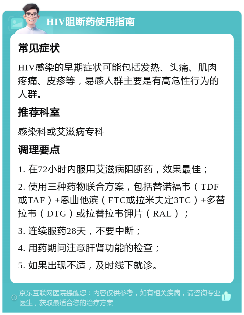 HIV阻断药使用指南 常见症状 HIV感染的早期症状可能包括发热、头痛、肌肉疼痛、皮疹等，易感人群主要是有高危性行为的人群。 推荐科室 感染科或艾滋病专科 调理要点 1. 在72小时内服用艾滋病阻断药，效果最佳； 2. 使用三种药物联合方案，包括替诺福韦（TDF或TAF）+恩曲他滨（FTC或拉米夫定3TC）+多替拉韦（DTG）或拉替拉韦钾片（RAL）； 3. 连续服药28天，不要中断； 4. 用药期间注意肝肾功能的检查； 5. 如果出现不适，及时线下就诊。