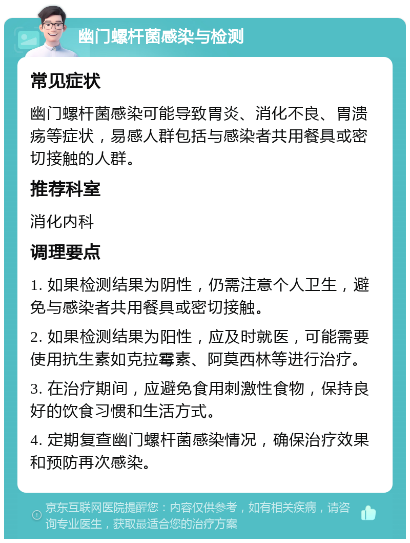 幽门螺杆菌感染与检测 常见症状 幽门螺杆菌感染可能导致胃炎、消化不良、胃溃疡等症状，易感人群包括与感染者共用餐具或密切接触的人群。 推荐科室 消化内科 调理要点 1. 如果检测结果为阴性，仍需注意个人卫生，避免与感染者共用餐具或密切接触。 2. 如果检测结果为阳性，应及时就医，可能需要使用抗生素如克拉霉素、阿莫西林等进行治疗。 3. 在治疗期间，应避免食用刺激性食物，保持良好的饮食习惯和生活方式。 4. 定期复查幽门螺杆菌感染情况，确保治疗效果和预防再次感染。