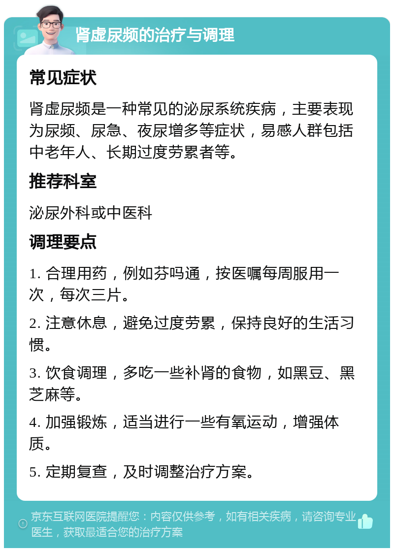 肾虚尿频的治疗与调理 常见症状 肾虚尿频是一种常见的泌尿系统疾病，主要表现为尿频、尿急、夜尿增多等症状，易感人群包括中老年人、长期过度劳累者等。 推荐科室 泌尿外科或中医科 调理要点 1. 合理用药，例如芬吗通，按医嘱每周服用一次，每次三片。 2. 注意休息，避免过度劳累，保持良好的生活习惯。 3. 饮食调理，多吃一些补肾的食物，如黑豆、黑芝麻等。 4. 加强锻炼，适当进行一些有氧运动，增强体质。 5. 定期复查，及时调整治疗方案。