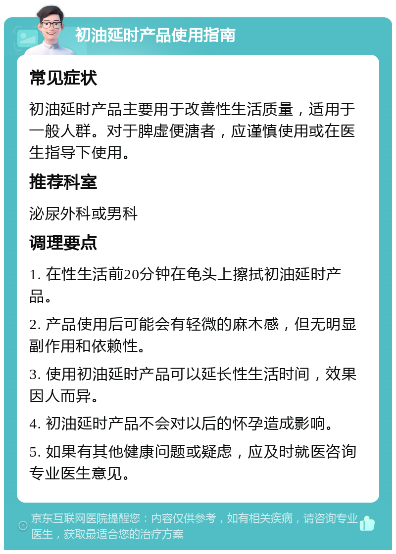 初油延时产品使用指南 常见症状 初油延时产品主要用于改善性生活质量，适用于一般人群。对于脾虚便溏者，应谨慎使用或在医生指导下使用。 推荐科室 泌尿外科或男科 调理要点 1. 在性生活前20分钟在龟头上擦拭初油延时产品。 2. 产品使用后可能会有轻微的麻木感，但无明显副作用和依赖性。 3. 使用初油延时产品可以延长性生活时间，效果因人而异。 4. 初油延时产品不会对以后的怀孕造成影响。 5. 如果有其他健康问题或疑虑，应及时就医咨询专业医生意见。