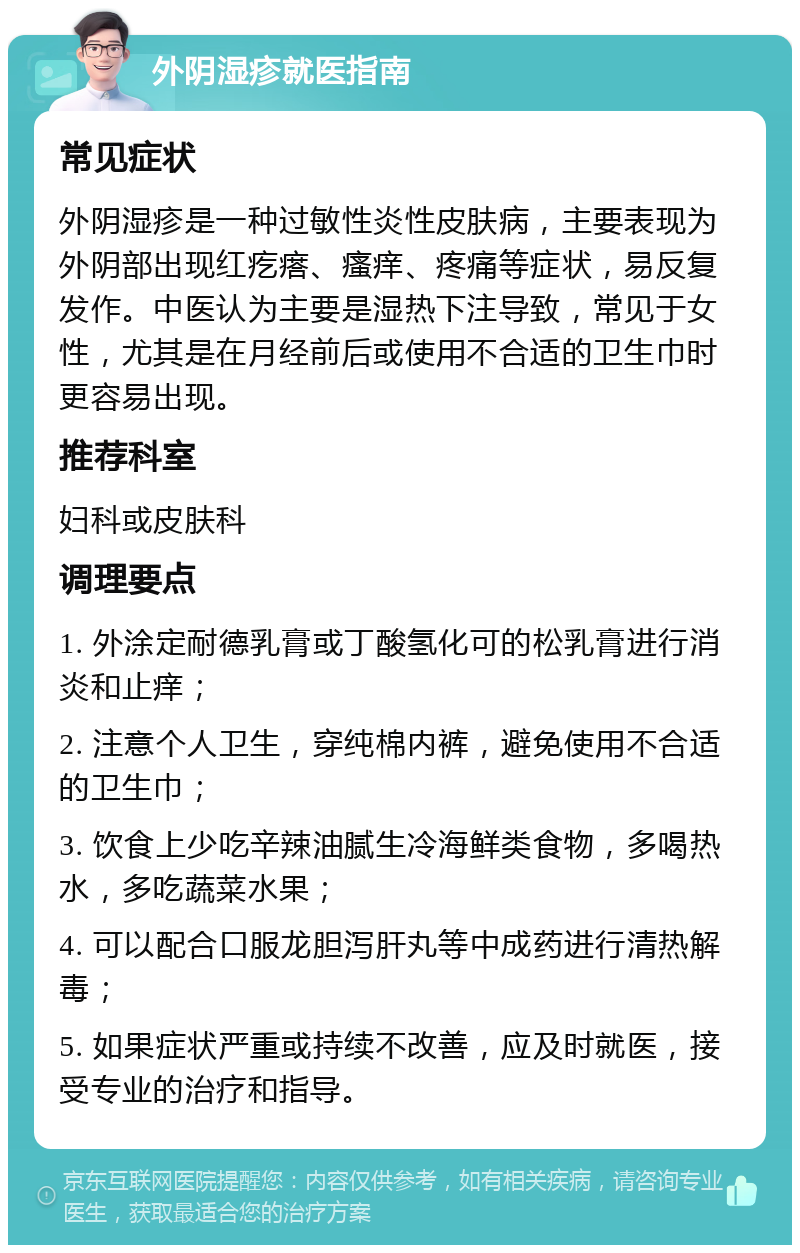 外阴湿疹就医指南 常见症状 外阴湿疹是一种过敏性炎性皮肤病，主要表现为外阴部出现红疙瘩、瘙痒、疼痛等症状，易反复发作。中医认为主要是湿热下注导致，常见于女性，尤其是在月经前后或使用不合适的卫生巾时更容易出现。 推荐科室 妇科或皮肤科 调理要点 1. 外涂定耐德乳膏或丁酸氢化可的松乳膏进行消炎和止痒； 2. 注意个人卫生，穿纯棉内裤，避免使用不合适的卫生巾； 3. 饮食上少吃辛辣油腻生冷海鲜类食物，多喝热水，多吃蔬菜水果； 4. 可以配合口服龙胆泻肝丸等中成药进行清热解毒； 5. 如果症状严重或持续不改善，应及时就医，接受专业的治疗和指导。