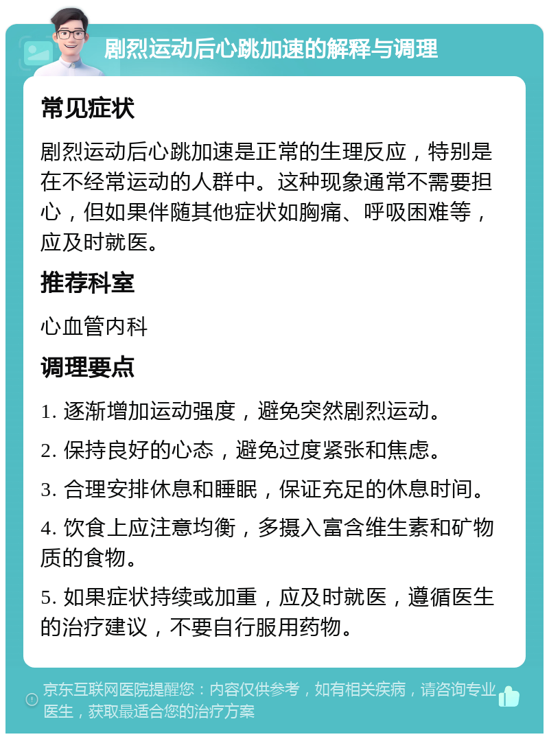 剧烈运动后心跳加速的解释与调理 常见症状 剧烈运动后心跳加速是正常的生理反应，特别是在不经常运动的人群中。这种现象通常不需要担心，但如果伴随其他症状如胸痛、呼吸困难等，应及时就医。 推荐科室 心血管内科 调理要点 1. 逐渐增加运动强度，避免突然剧烈运动。 2. 保持良好的心态，避免过度紧张和焦虑。 3. 合理安排休息和睡眠，保证充足的休息时间。 4. 饮食上应注意均衡，多摄入富含维生素和矿物质的食物。 5. 如果症状持续或加重，应及时就医，遵循医生的治疗建议，不要自行服用药物。