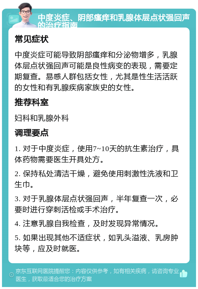 中度炎症、阴部瘙痒和乳腺体层点状强回声的治疗指南 常见症状 中度炎症可能导致阴部瘙痒和分泌物增多，乳腺体层点状强回声可能是良性病变的表现，需要定期复查。易感人群包括女性，尤其是性生活活跃的女性和有乳腺疾病家族史的女性。 推荐科室 妇科和乳腺外科 调理要点 1. 对于中度炎症，使用7~10天的抗生素治疗，具体药物需要医生开具处方。 2. 保持私处清洁干燥，避免使用刺激性洗液和卫生巾。 3. 对于乳腺体层点状强回声，半年复查一次，必要时进行穿刺活检或手术治疗。 4. 注意乳腺自我检查，及时发现异常情况。 5. 如果出现其他不适症状，如乳头溢液、乳房肿块等，应及时就医。