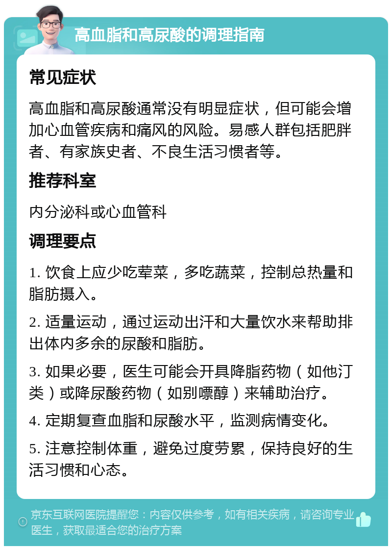 高血脂和高尿酸的调理指南 常见症状 高血脂和高尿酸通常没有明显症状，但可能会增加心血管疾病和痛风的风险。易感人群包括肥胖者、有家族史者、不良生活习惯者等。 推荐科室 内分泌科或心血管科 调理要点 1. 饮食上应少吃荤菜，多吃蔬菜，控制总热量和脂肪摄入。 2. 适量运动，通过运动出汗和大量饮水来帮助排出体内多余的尿酸和脂肪。 3. 如果必要，医生可能会开具降脂药物（如他汀类）或降尿酸药物（如别嘌醇）来辅助治疗。 4. 定期复查血脂和尿酸水平，监测病情变化。 5. 注意控制体重，避免过度劳累，保持良好的生活习惯和心态。