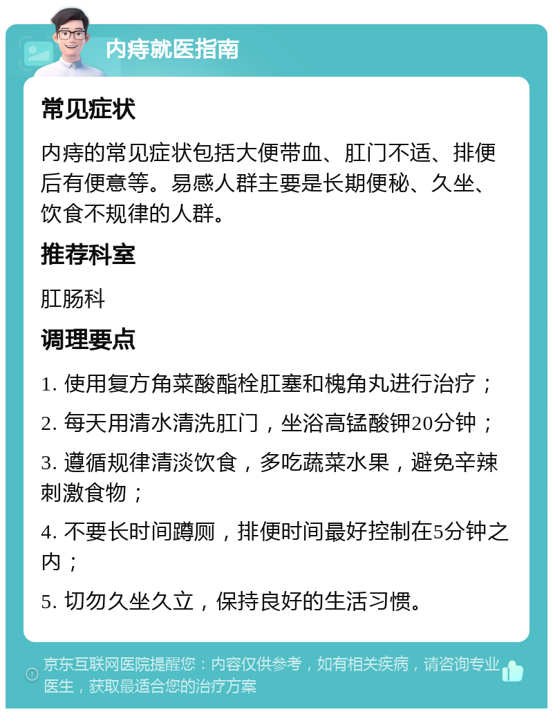 内痔就医指南 常见症状 内痔的常见症状包括大便带血、肛门不适、排便后有便意等。易感人群主要是长期便秘、久坐、饮食不规律的人群。 推荐科室 肛肠科 调理要点 1. 使用复方角菜酸酯栓肛塞和槐角丸进行治疗； 2. 每天用清水清洗肛门，坐浴高锰酸钾20分钟； 3. 遵循规律清淡饮食，多吃蔬菜水果，避免辛辣刺激食物； 4. 不要长时间蹲厕，排便时间最好控制在5分钟之内； 5. 切勿久坐久立，保持良好的生活习惯。