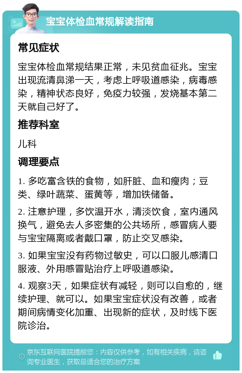 宝宝体检血常规解读指南 常见症状 宝宝体检血常规结果正常，未见贫血征兆。宝宝出现流清鼻涕一天，考虑上呼吸道感染，病毒感染，精神状态良好，免疫力较强，发烧基本第二天就自己好了。 推荐科室 儿科 调理要点 1. 多吃富含铁的食物，如肝脏、血和瘦肉；豆类、绿叶蔬菜、蛋黄等，增加铁储备。 2. 注意护理，多饮温开水，清淡饮食，室内通风换气，避免去人多密集的公共场所，感冒病人要与宝宝隔离或者戴口罩，防止交叉感染。 3. 如果宝宝没有药物过敏史，可以口服儿感清口服液、外用感冒贴治疗上呼吸道感染。 4. 观察3天，如果症状有减轻，则可以自愈的，继续护理、就可以。如果宝宝症状没有改善，或者期间病情变化加重、出现新的症状，及时线下医院诊治。