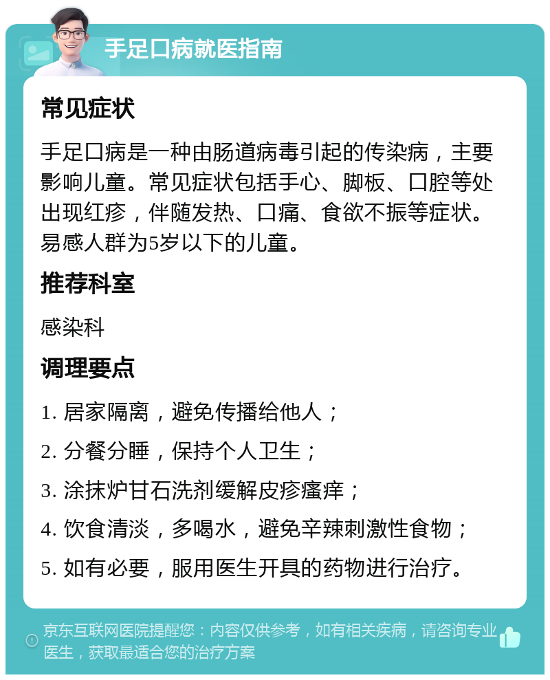 手足口病就医指南 常见症状 手足口病是一种由肠道病毒引起的传染病，主要影响儿童。常见症状包括手心、脚板、口腔等处出现红疹，伴随发热、口痛、食欲不振等症状。易感人群为5岁以下的儿童。 推荐科室 感染科 调理要点 1. 居家隔离，避免传播给他人； 2. 分餐分睡，保持个人卫生； 3. 涂抹炉甘石洗剂缓解皮疹瘙痒； 4. 饮食清淡，多喝水，避免辛辣刺激性食物； 5. 如有必要，服用医生开具的药物进行治疗。