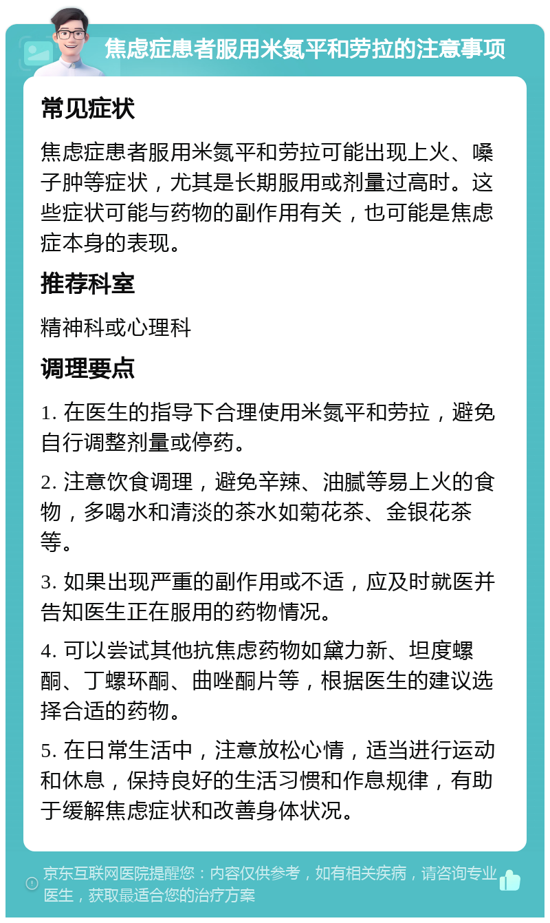 焦虑症患者服用米氮平和劳拉的注意事项 常见症状 焦虑症患者服用米氮平和劳拉可能出现上火、嗓子肿等症状，尤其是长期服用或剂量过高时。这些症状可能与药物的副作用有关，也可能是焦虑症本身的表现。 推荐科室 精神科或心理科 调理要点 1. 在医生的指导下合理使用米氮平和劳拉，避免自行调整剂量或停药。 2. 注意饮食调理，避免辛辣、油腻等易上火的食物，多喝水和清淡的茶水如菊花茶、金银花茶等。 3. 如果出现严重的副作用或不适，应及时就医并告知医生正在服用的药物情况。 4. 可以尝试其他抗焦虑药物如黛力新、坦度螺酮、丁螺环酮、曲唑酮片等，根据医生的建议选择合适的药物。 5. 在日常生活中，注意放松心情，适当进行运动和休息，保持良好的生活习惯和作息规律，有助于缓解焦虑症状和改善身体状况。