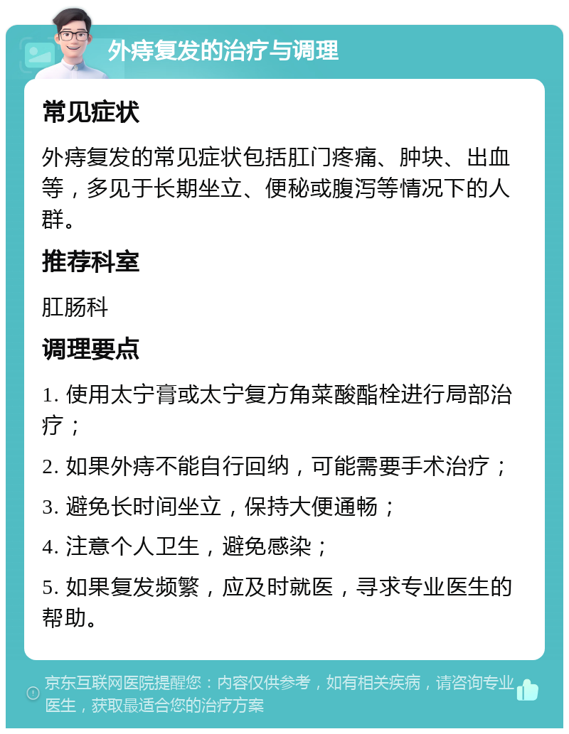 外痔复发的治疗与调理 常见症状 外痔复发的常见症状包括肛门疼痛、肿块、出血等，多见于长期坐立、便秘或腹泻等情况下的人群。 推荐科室 肛肠科 调理要点 1. 使用太宁膏或太宁复方角菜酸酯栓进行局部治疗； 2. 如果外痔不能自行回纳，可能需要手术治疗； 3. 避免长时间坐立，保持大便通畅； 4. 注意个人卫生，避免感染； 5. 如果复发频繁，应及时就医，寻求专业医生的帮助。