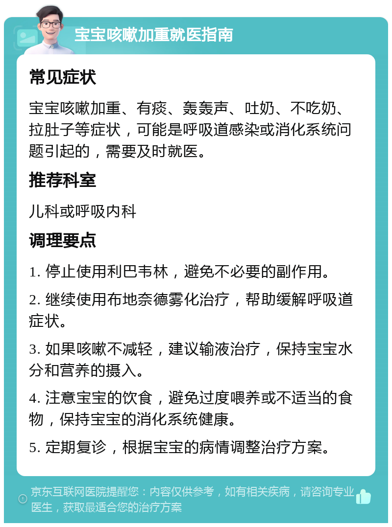 宝宝咳嗽加重就医指南 常见症状 宝宝咳嗽加重、有痰、轰轰声、吐奶、不吃奶、拉肚子等症状，可能是呼吸道感染或消化系统问题引起的，需要及时就医。 推荐科室 儿科或呼吸内科 调理要点 1. 停止使用利巴韦林，避免不必要的副作用。 2. 继续使用布地奈德雾化治疗，帮助缓解呼吸道症状。 3. 如果咳嗽不减轻，建议输液治疗，保持宝宝水分和营养的摄入。 4. 注意宝宝的饮食，避免过度喂养或不适当的食物，保持宝宝的消化系统健康。 5. 定期复诊，根据宝宝的病情调整治疗方案。