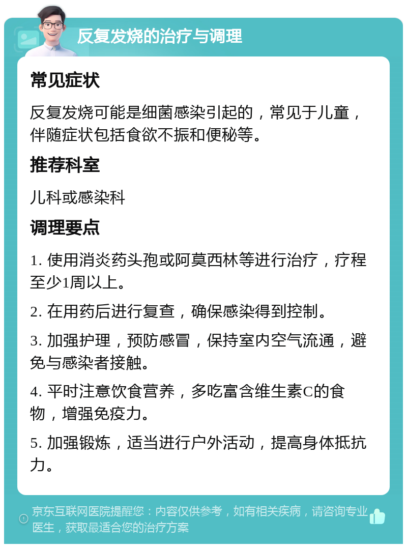 反复发烧的治疗与调理 常见症状 反复发烧可能是细菌感染引起的，常见于儿童，伴随症状包括食欲不振和便秘等。 推荐科室 儿科或感染科 调理要点 1. 使用消炎药头孢或阿莫西林等进行治疗，疗程至少1周以上。 2. 在用药后进行复查，确保感染得到控制。 3. 加强护理，预防感冒，保持室内空气流通，避免与感染者接触。 4. 平时注意饮食营养，多吃富含维生素C的食物，增强免疫力。 5. 加强锻炼，适当进行户外活动，提高身体抵抗力。