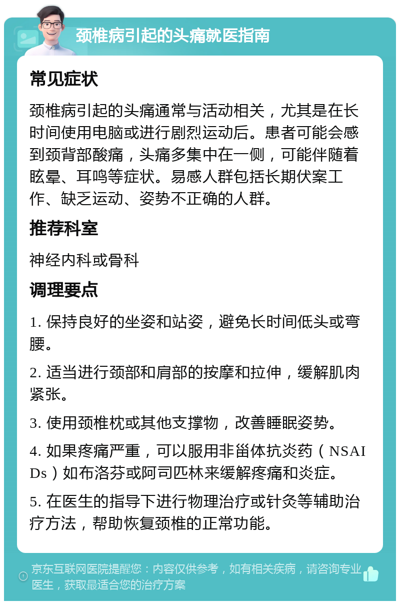 颈椎病引起的头痛就医指南 常见症状 颈椎病引起的头痛通常与活动相关，尤其是在长时间使用电脑或进行剧烈运动后。患者可能会感到颈背部酸痛，头痛多集中在一侧，可能伴随着眩晕、耳鸣等症状。易感人群包括长期伏案工作、缺乏运动、姿势不正确的人群。 推荐科室 神经内科或骨科 调理要点 1. 保持良好的坐姿和站姿，避免长时间低头或弯腰。 2. 适当进行颈部和肩部的按摩和拉伸，缓解肌肉紧张。 3. 使用颈椎枕或其他支撑物，改善睡眠姿势。 4. 如果疼痛严重，可以服用非甾体抗炎药（NSAIDs）如布洛芬或阿司匹林来缓解疼痛和炎症。 5. 在医生的指导下进行物理治疗或针灸等辅助治疗方法，帮助恢复颈椎的正常功能。