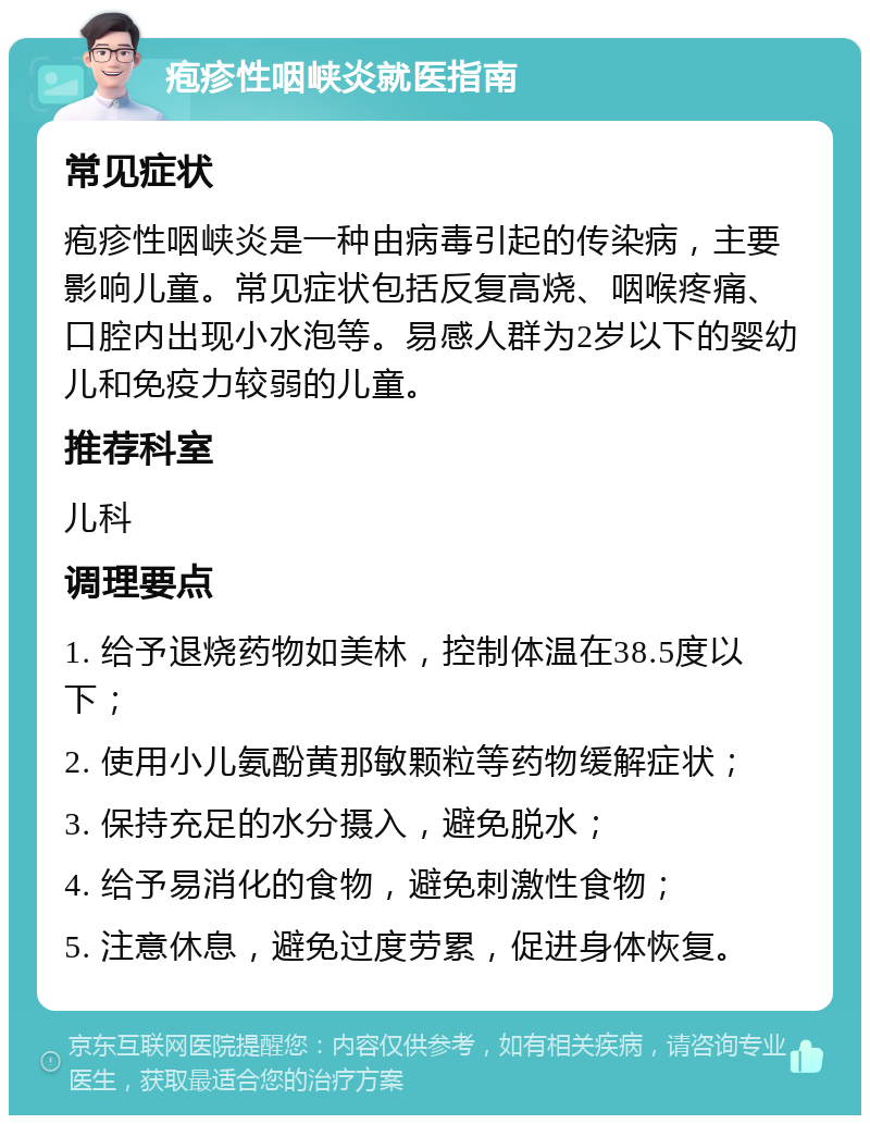 疱疹性咽峡炎就医指南 常见症状 疱疹性咽峡炎是一种由病毒引起的传染病，主要影响儿童。常见症状包括反复高烧、咽喉疼痛、口腔内出现小水泡等。易感人群为2岁以下的婴幼儿和免疫力较弱的儿童。 推荐科室 儿科 调理要点 1. 给予退烧药物如美林，控制体温在38.5度以下； 2. 使用小儿氨酚黄那敏颗粒等药物缓解症状； 3. 保持充足的水分摄入，避免脱水； 4. 给予易消化的食物，避免刺激性食物； 5. 注意休息，避免过度劳累，促进身体恢复。