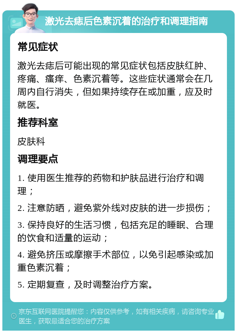 激光去痣后色素沉着的治疗和调理指南 常见症状 激光去痣后可能出现的常见症状包括皮肤红肿、疼痛、瘙痒、色素沉着等。这些症状通常会在几周内自行消失，但如果持续存在或加重，应及时就医。 推荐科室 皮肤科 调理要点 1. 使用医生推荐的药物和护肤品进行治疗和调理； 2. 注意防晒，避免紫外线对皮肤的进一步损伤； 3. 保持良好的生活习惯，包括充足的睡眠、合理的饮食和适量的运动； 4. 避免挤压或摩擦手术部位，以免引起感染或加重色素沉着； 5. 定期复查，及时调整治疗方案。