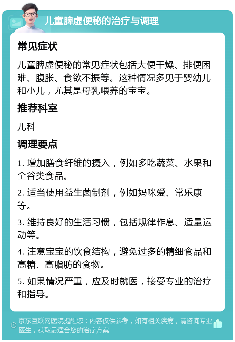 儿童脾虚便秘的治疗与调理 常见症状 儿童脾虚便秘的常见症状包括大便干燥、排便困难、腹胀、食欲不振等。这种情况多见于婴幼儿和小儿，尤其是母乳喂养的宝宝。 推荐科室 儿科 调理要点 1. 增加膳食纤维的摄入，例如多吃蔬菜、水果和全谷类食品。 2. 适当使用益生菌制剂，例如妈咪爱、常乐康等。 3. 维持良好的生活习惯，包括规律作息、适量运动等。 4. 注意宝宝的饮食结构，避免过多的精细食品和高糖、高脂肪的食物。 5. 如果情况严重，应及时就医，接受专业的治疗和指导。