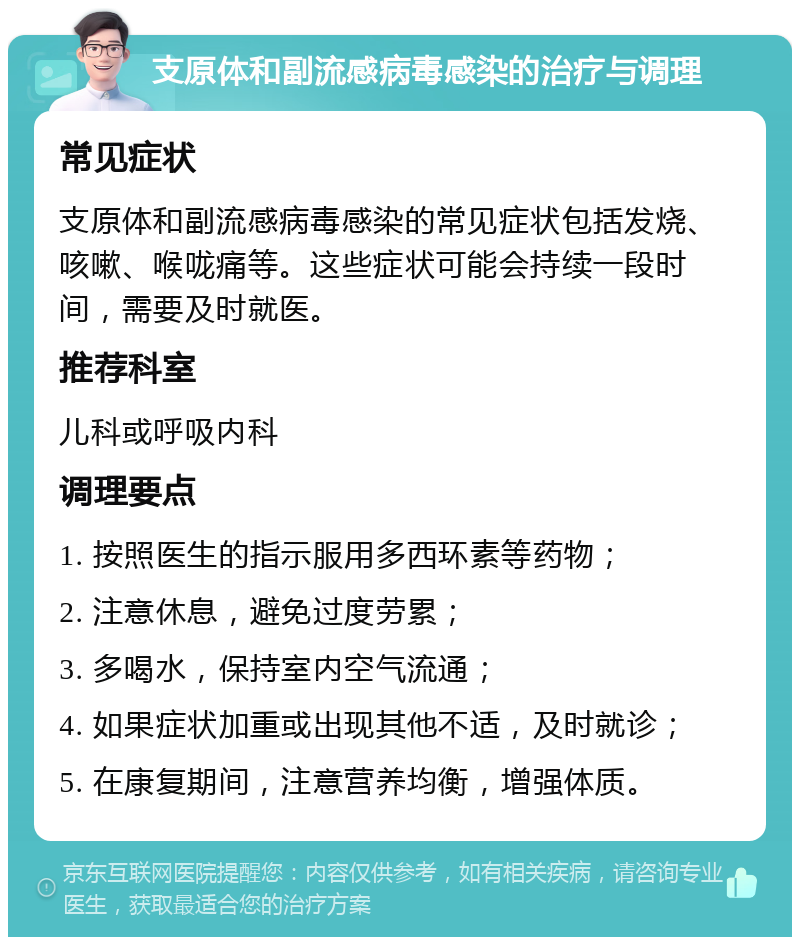 支原体和副流感病毒感染的治疗与调理 常见症状 支原体和副流感病毒感染的常见症状包括发烧、咳嗽、喉咙痛等。这些症状可能会持续一段时间，需要及时就医。 推荐科室 儿科或呼吸内科 调理要点 1. 按照医生的指示服用多西环素等药物； 2. 注意休息，避免过度劳累； 3. 多喝水，保持室内空气流通； 4. 如果症状加重或出现其他不适，及时就诊； 5. 在康复期间，注意营养均衡，增强体质。