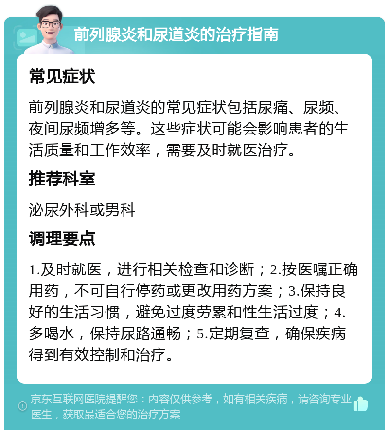 前列腺炎和尿道炎的治疗指南 常见症状 前列腺炎和尿道炎的常见症状包括尿痛、尿频、夜间尿频增多等。这些症状可能会影响患者的生活质量和工作效率，需要及时就医治疗。 推荐科室 泌尿外科或男科 调理要点 1.及时就医，进行相关检查和诊断；2.按医嘱正确用药，不可自行停药或更改用药方案；3.保持良好的生活习惯，避免过度劳累和性生活过度；4.多喝水，保持尿路通畅；5.定期复查，确保疾病得到有效控制和治疗。