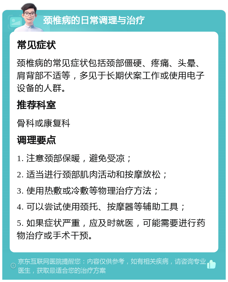 颈椎病的日常调理与治疗 常见症状 颈椎病的常见症状包括颈部僵硬、疼痛、头晕、肩背部不适等，多见于长期伏案工作或使用电子设备的人群。 推荐科室 骨科或康复科 调理要点 1. 注意颈部保暖，避免受凉； 2. 适当进行颈部肌肉活动和按摩放松； 3. 使用热敷或冷敷等物理治疗方法； 4. 可以尝试使用颈托、按摩器等辅助工具； 5. 如果症状严重，应及时就医，可能需要进行药物治疗或手术干预。