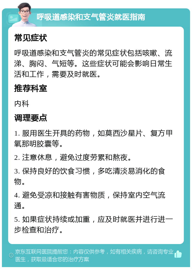 呼吸道感染和支气管炎就医指南 常见症状 呼吸道感染和支气管炎的常见症状包括咳嗽、流涕、胸闷、气短等。这些症状可能会影响日常生活和工作，需要及时就医。 推荐科室 内科 调理要点 1. 服用医生开具的药物，如莫西沙星片、复方甲氧那明胶囊等。 2. 注意休息，避免过度劳累和熬夜。 3. 保持良好的饮食习惯，多吃清淡易消化的食物。 4. 避免受凉和接触有害物质，保持室内空气流通。 5. 如果症状持续或加重，应及时就医并进行进一步检查和治疗。