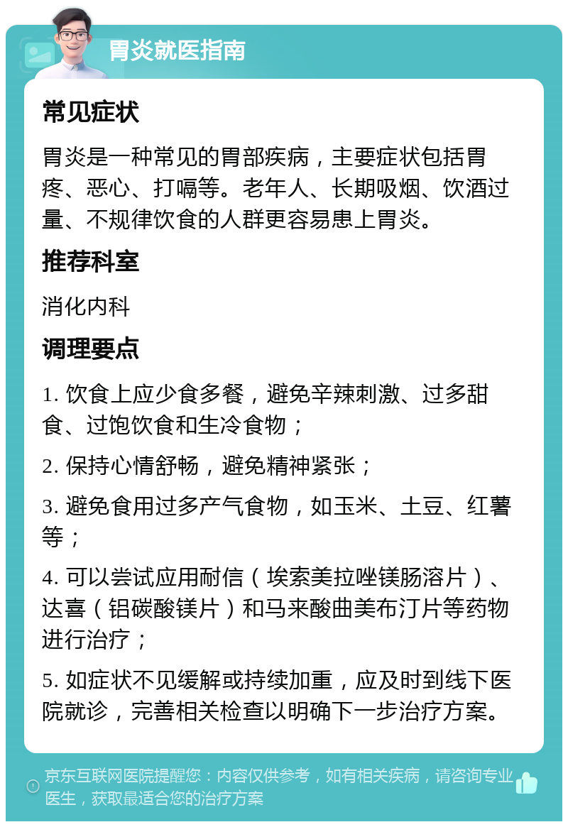 胃炎就医指南 常见症状 胃炎是一种常见的胃部疾病，主要症状包括胃疼、恶心、打嗝等。老年人、长期吸烟、饮酒过量、不规律饮食的人群更容易患上胃炎。 推荐科室 消化内科 调理要点 1. 饮食上应少食多餐，避免辛辣刺激、过多甜食、过饱饮食和生冷食物； 2. 保持心情舒畅，避免精神紧张； 3. 避免食用过多产气食物，如玉米、土豆、红薯等； 4. 可以尝试应用耐信（埃索美拉唑镁肠溶片）、达喜（铝碳酸镁片）和马来酸曲美布汀片等药物进行治疗； 5. 如症状不见缓解或持续加重，应及时到线下医院就诊，完善相关检查以明确下一步治疗方案。