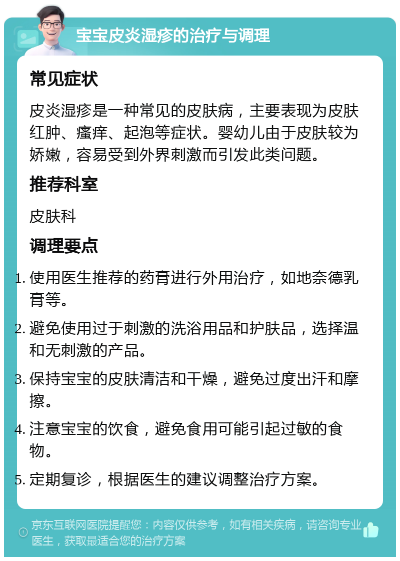 宝宝皮炎湿疹的治疗与调理 常见症状 皮炎湿疹是一种常见的皮肤病，主要表现为皮肤红肿、瘙痒、起泡等症状。婴幼儿由于皮肤较为娇嫩，容易受到外界刺激而引发此类问题。 推荐科室 皮肤科 调理要点 使用医生推荐的药膏进行外用治疗，如地奈德乳膏等。 避免使用过于刺激的洗浴用品和护肤品，选择温和无刺激的产品。 保持宝宝的皮肤清洁和干燥，避免过度出汗和摩擦。 注意宝宝的饮食，避免食用可能引起过敏的食物。 定期复诊，根据医生的建议调整治疗方案。