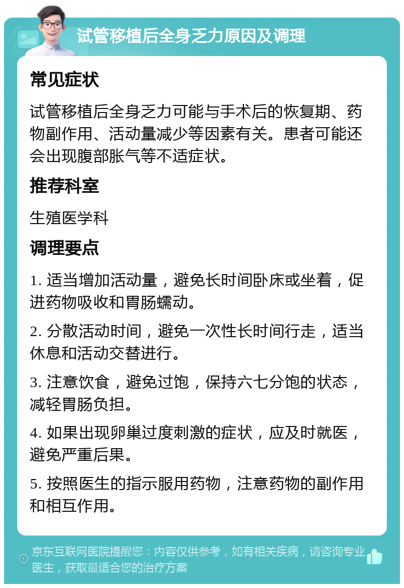 试管移植后全身乏力原因及调理 常见症状 试管移植后全身乏力可能与手术后的恢复期、药物副作用、活动量减少等因素有关。患者可能还会出现腹部胀气等不适症状。 推荐科室 生殖医学科 调理要点 1. 适当增加活动量，避免长时间卧床或坐着，促进药物吸收和胃肠蠕动。 2. 分散活动时间，避免一次性长时间行走，适当休息和活动交替进行。 3. 注意饮食，避免过饱，保持六七分饱的状态，减轻胃肠负担。 4. 如果出现卵巢过度刺激的症状，应及时就医，避免严重后果。 5. 按照医生的指示服用药物，注意药物的副作用和相互作用。