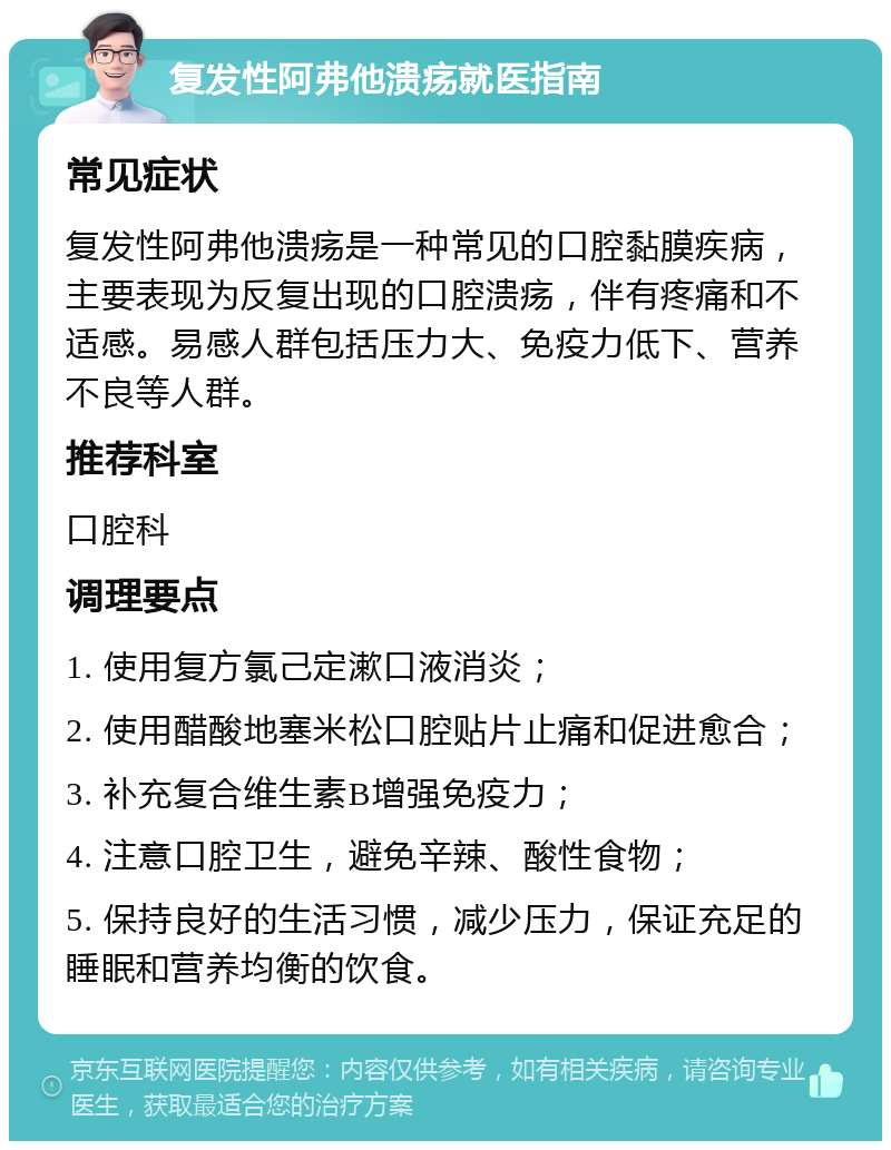 复发性阿弗他溃疡就医指南 常见症状 复发性阿弗他溃疡是一种常见的口腔黏膜疾病，主要表现为反复出现的口腔溃疡，伴有疼痛和不适感。易感人群包括压力大、免疫力低下、营养不良等人群。 推荐科室 口腔科 调理要点 1. 使用复方氯己定漱口液消炎； 2. 使用醋酸地塞米松口腔贴片止痛和促进愈合； 3. 补充复合维生素B增强免疫力； 4. 注意口腔卫生，避免辛辣、酸性食物； 5. 保持良好的生活习惯，减少压力，保证充足的睡眠和营养均衡的饮食。