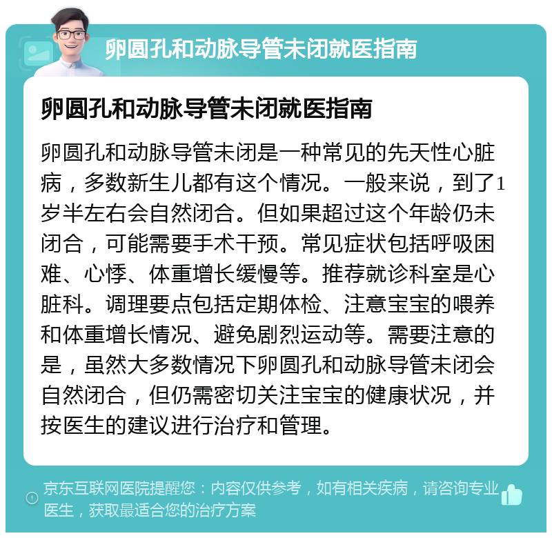 卵圆孔和动脉导管未闭就医指南 卵圆孔和动脉导管未闭就医指南 卵圆孔和动脉导管未闭是一种常见的先天性心脏病，多数新生儿都有这个情况。一般来说，到了1岁半左右会自然闭合。但如果超过这个年龄仍未闭合，可能需要手术干预。常见症状包括呼吸困难、心悸、体重增长缓慢等。推荐就诊科室是心脏科。调理要点包括定期体检、注意宝宝的喂养和体重增长情况、避免剧烈运动等。需要注意的是，虽然大多数情况下卵圆孔和动脉导管未闭会自然闭合，但仍需密切关注宝宝的健康状况，并按医生的建议进行治疗和管理。