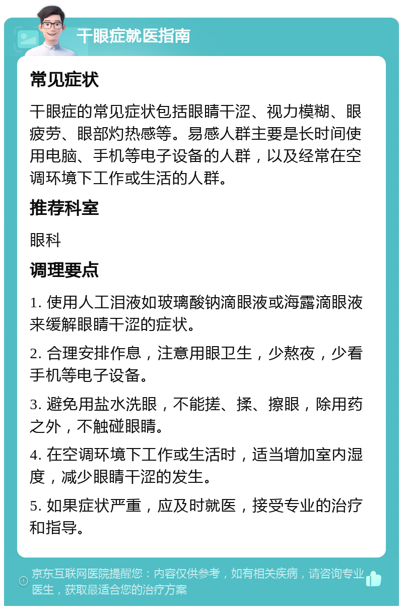 干眼症就医指南 常见症状 干眼症的常见症状包括眼睛干涩、视力模糊、眼疲劳、眼部灼热感等。易感人群主要是长时间使用电脑、手机等电子设备的人群，以及经常在空调环境下工作或生活的人群。 推荐科室 眼科 调理要点 1. 使用人工泪液如玻璃酸钠滴眼液或海露滴眼液来缓解眼睛干涩的症状。 2. 合理安排作息，注意用眼卫生，少熬夜，少看手机等电子设备。 3. 避免用盐水洗眼，不能搓、揉、擦眼，除用药之外，不触碰眼睛。 4. 在空调环境下工作或生活时，适当增加室内湿度，减少眼睛干涩的发生。 5. 如果症状严重，应及时就医，接受专业的治疗和指导。