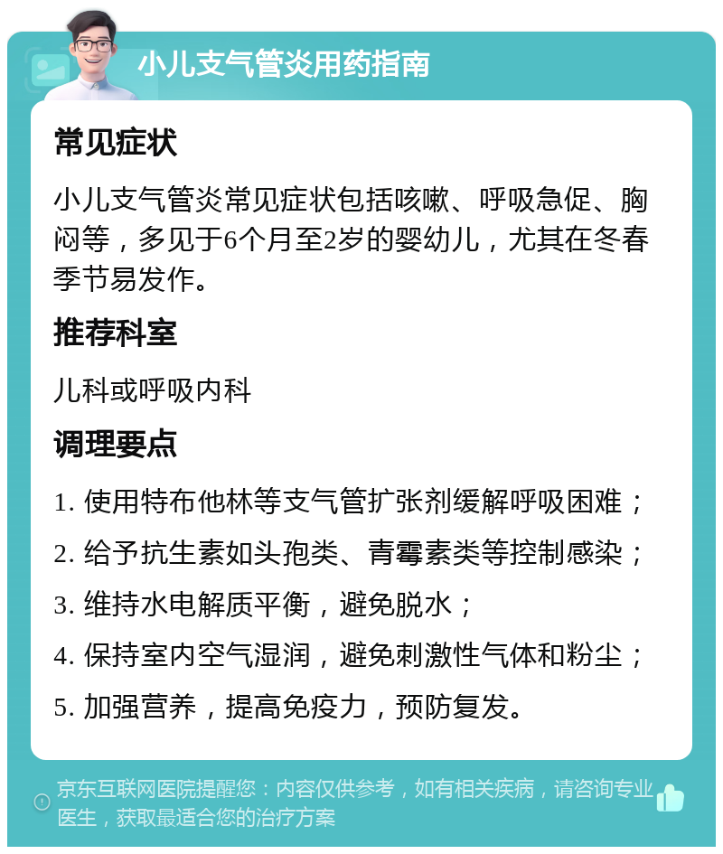 小儿支气管炎用药指南 常见症状 小儿支气管炎常见症状包括咳嗽、呼吸急促、胸闷等，多见于6个月至2岁的婴幼儿，尤其在冬春季节易发作。 推荐科室 儿科或呼吸内科 调理要点 1. 使用特布他林等支气管扩张剂缓解呼吸困难； 2. 给予抗生素如头孢类、青霉素类等控制感染； 3. 维持水电解质平衡，避免脱水； 4. 保持室内空气湿润，避免刺激性气体和粉尘； 5. 加强营养，提高免疫力，预防复发。